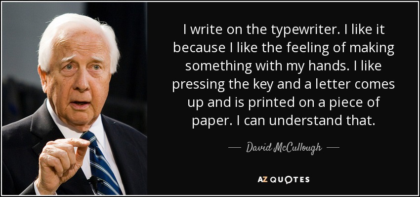 I write on the typewriter. I like it because I like the feeling of making something with my hands. I like pressing the key and a letter comes up and is printed on a piece of paper. I can understand that. - David McCullough