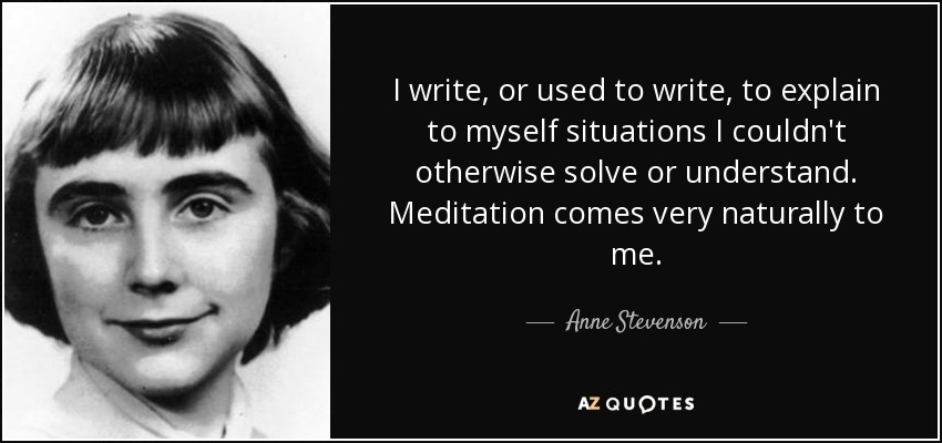 I write, or used to write, to explain to myself situations I couldn't otherwise solve or understand. Meditation comes very naturally to me. - Anne Stevenson