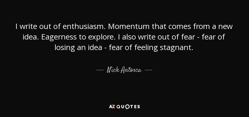 I write out of enthusiasm. Momentum that comes from a new idea. Eagerness to explore. I also write out of fear - fear of losing an idea - fear of feeling stagnant. - Nick Antosca
