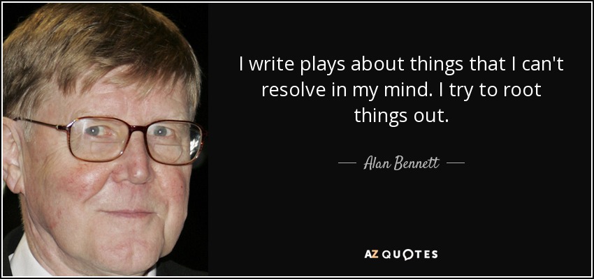 I write plays about things that I can't resolve in my mind. I try to root things out. - Alan Bennett
