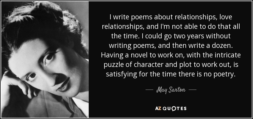 I write poems about relationships, love relationships, and I'm not able to do that all the time. I could go two years without writing poems, and then write a dozen. Having a novel to work on, with the intricate puzzle of character and plot to work out, is satisfying for the time there is no poetry. - May Sarton