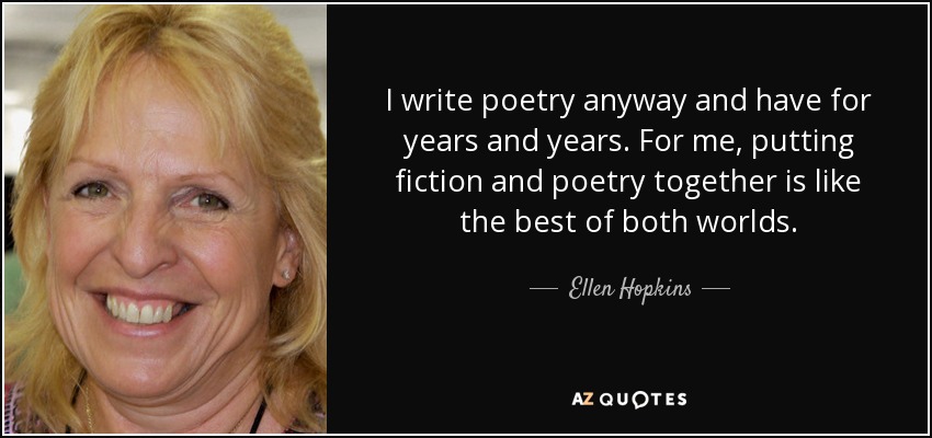I write poetry anyway and have for years and years. For me, putting fiction and poetry together is like the best of both worlds. - Ellen Hopkins