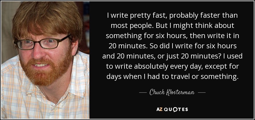I write pretty fast, probably faster than most people. But I might think about something for six hours, then write it in 20 minutes. So did I write for six hours and 20 minutes, or just 20 minutes? I used to write absolutely every day, except for days when I had to travel or something. - Chuck Klosterman