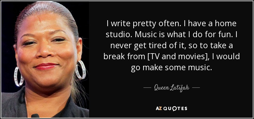 I write pretty often. I have a home studio. Music is what I do for fun. I never get tired of it, so to take a break from [TV and movies], I would go make some music. - Queen Latifah