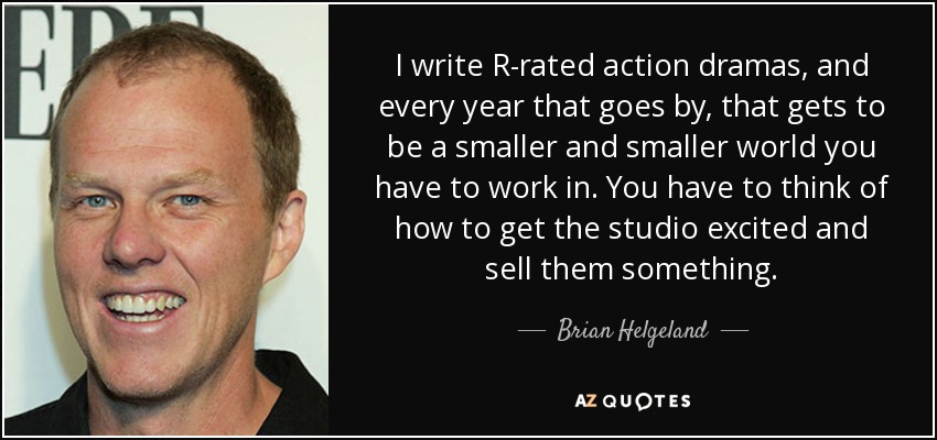 I write R-rated action dramas, and every year that goes by, that gets to be a smaller and smaller world you have to work in. You have to think of how to get the studio excited and sell them something. - Brian Helgeland