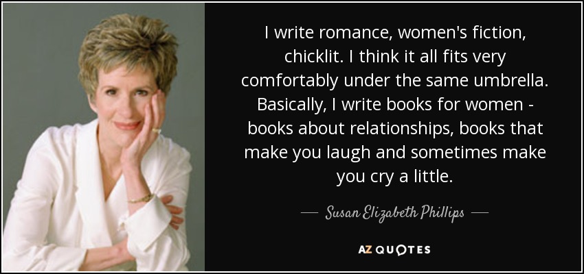I write romance, women's fiction, chicklit. I think it all fits very comfortably under the same umbrella. Basically, I write books for women - books about relationships, books that make you laugh and sometimes make you cry a little. - Susan Elizabeth Phillips