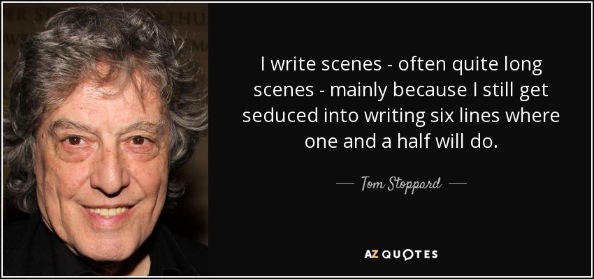 I write scenes - often quite long scenes - mainly because I still get seduced into writing six lines where one and a half will do. - Tom Stoppard