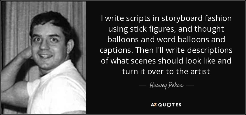 I write scripts in storyboard fashion using stick figures, and thought balloons and word balloons and captions. Then I'll write descriptions of what scenes should look like and turn it over to the artist - Harvey Pekar