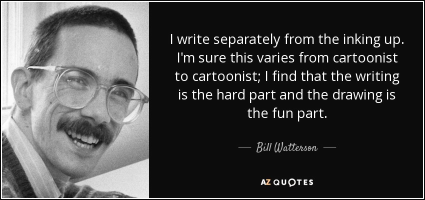 I write separately from the inking up. I'm sure this varies from cartoonist to cartoonist; I find that the writing is the hard part and the drawing is the fun part. - Bill Watterson