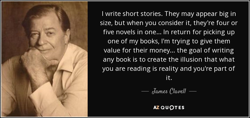 I write short stories. They may appear big in size, but when you consider it, they're four or five novels in one... In return for picking up one of my books, I'm trying to give them value for their money... the goal of writing any book is to create the illusion that what you are reading is reality and you're part of it. - James Clavell