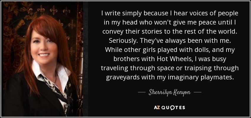 I write simply because I hear voices of people in my head who won't give me peace until I convey their stories to the rest of the world. Seriously. They've always been with me. While other girls played with dolls, and my brothers with Hot Wheels, I was busy traveling through space or traipsing through graveyards with my imaginary playmates. - Sherrilyn Kenyon