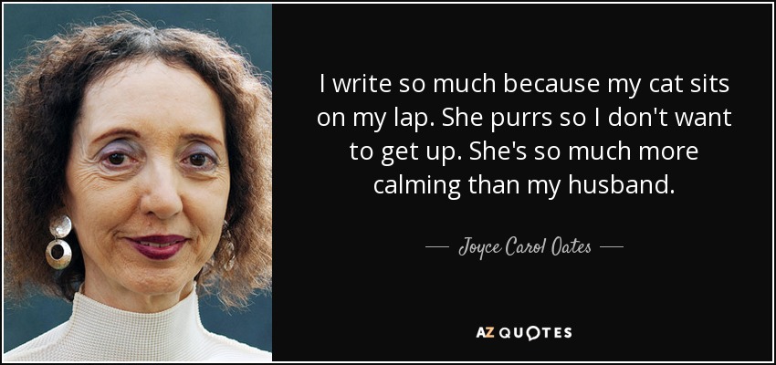 I write so much because my cat sits on my lap. She purrs so I don't want to get up. She's so much more calming than my husband. - Joyce Carol Oates