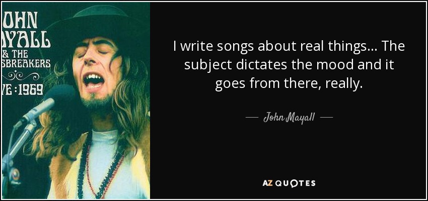 I write songs about real things... The subject dictates the mood and it goes from there, really. - John Mayall
