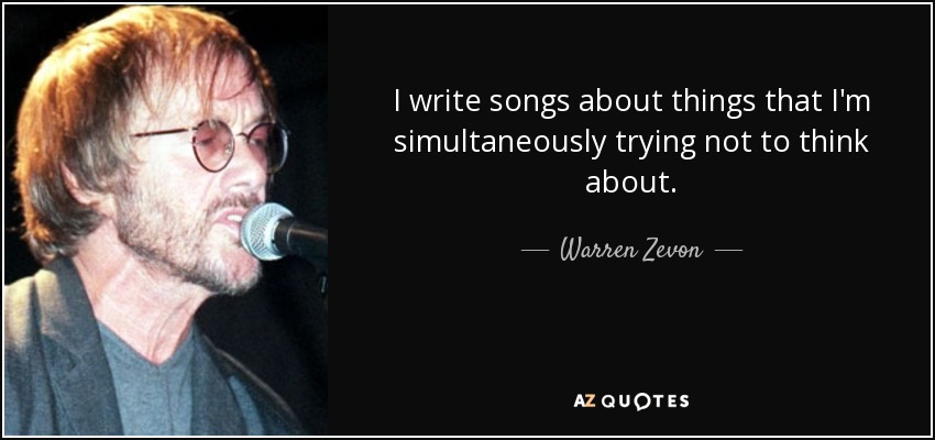 I write songs about things that I'm simultaneously trying not to think about. - Warren Zevon