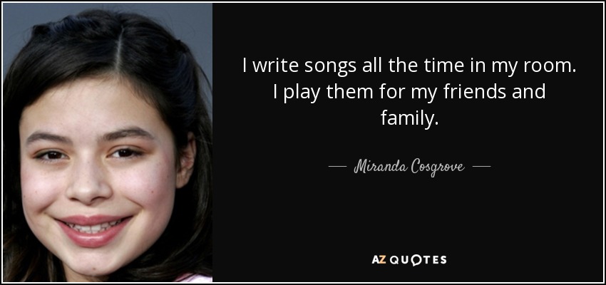 I write songs all the time in my room. I play them for my friends and family. - Miranda Cosgrove