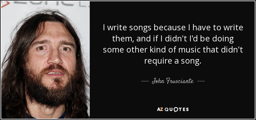 I write songs because I have to write them, and if I didn't I'd be doing some other kind of music that didn't require a song. - John Frusciante