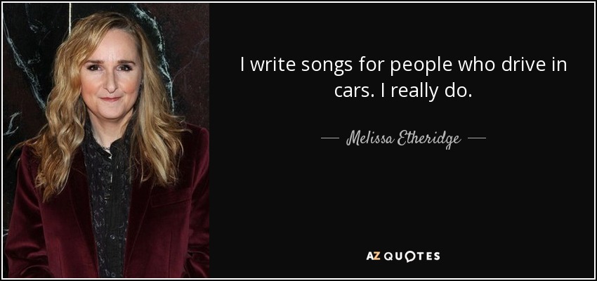 I write songs for people who drive in cars. I really do. - Melissa Etheridge