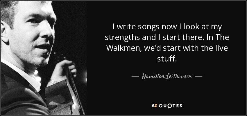 I write songs now I look at my strengths and I start there. In The Walkmen, we'd start with the live stuff. - Hamilton Leithauser