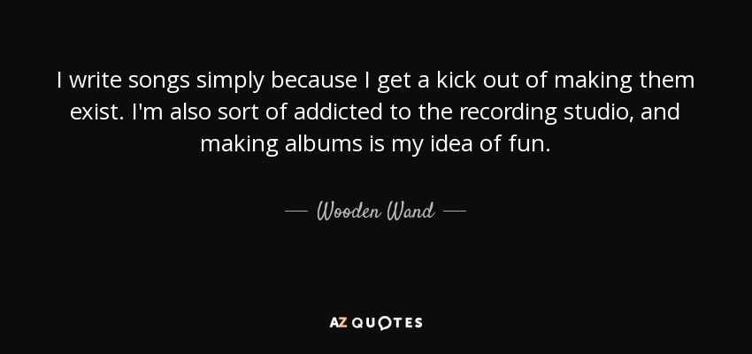 I write songs simply because I get a kick out of making them exist. I'm also sort of addicted to the recording studio, and making albums is my idea of fun. - Wooden Wand