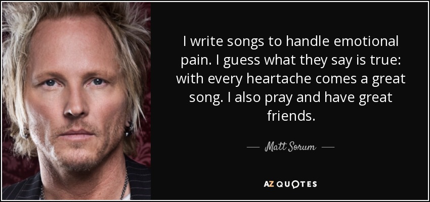I write songs to handle emotional pain. I guess what they say is true: with every heartache comes a great song. I also pray and have great friends. - Matt Sorum