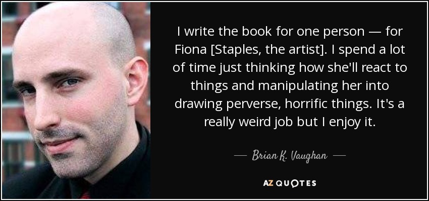 I write the book for one person — for Fiona [Staples, the artist]. I spend a lot of time just thinking how she'll react to things and manipulating her into drawing perverse, horrific things. It's a really weird job but I enjoy it. - Brian K. Vaughan