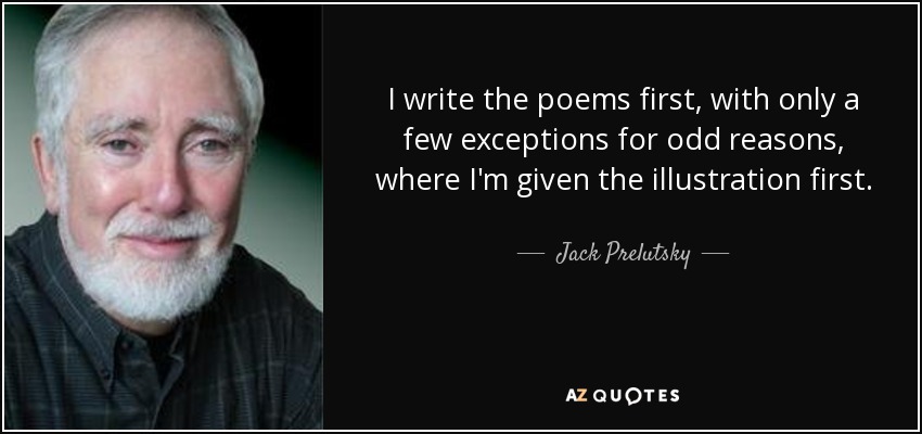 I write the poems first, with only a few exceptions for odd reasons, where I'm given the illustration first. - Jack Prelutsky