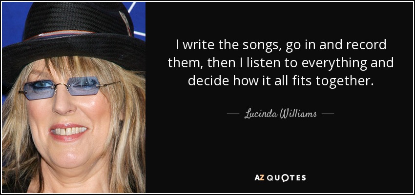 I write the songs, go in and record them, then I listen to everything and decide how it all fits together. - Lucinda Williams