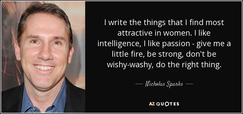 I write the things that I find most attractive in women. I like intelligence, I like passion - give me a little fire, be strong, don't be wishy-washy, do the right thing. - Nicholas Sparks