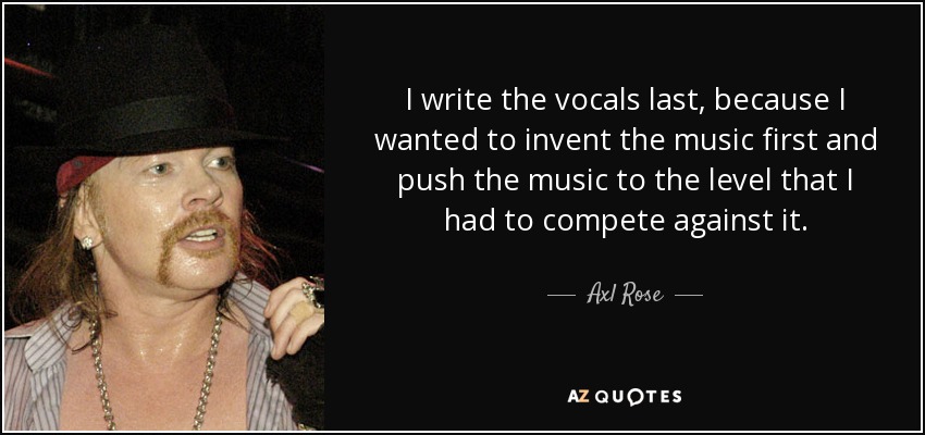 I write the vocals last, because I wanted to invent the music first and push the music to the level that I had to compete against it. - Axl Rose