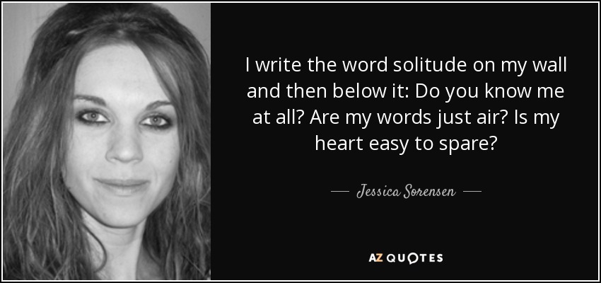 I write the word solitude on my wall and then below it: Do you know me at all? Are my words just air? Is my heart easy to spare? - Jessica Sorensen