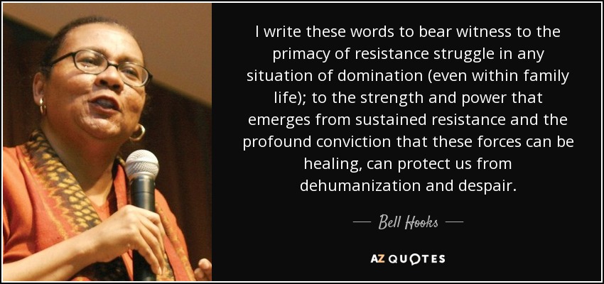 I write these words to bear witness to the primacy of resistance struggle in any situation of domination (even within family life); to the strength and power that emerges from sustained resistance and the profound conviction that these forces can be healing, can protect us from dehumanization and despair. - Bell Hooks