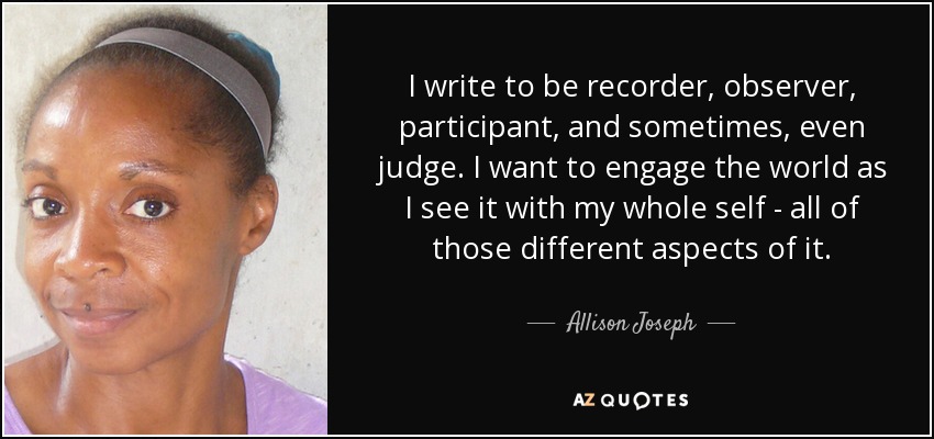 I write to be recorder, observer, participant, and sometimes, even judge. I want to engage the world as I see it with my whole self - all of those different aspects of it. - Allison Joseph