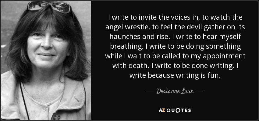 I write to invite the voices in, to watch the angel wrestle, to feel the devil gather on its haunches and rise. I write to hear myself breathing. I write to be doing something while I wait to be called to my appointment with death. I write to be done writing. I write because writing is fun. - Dorianne Laux