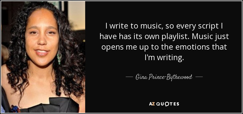 I write to music, so every script I have has its own playlist. Music just opens me up to the emotions that I'm writing. - Gina Prince-Bythewood