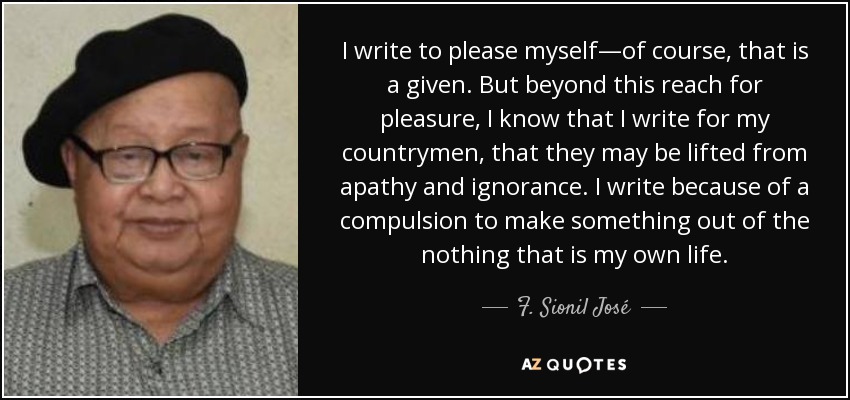 I write to please myself—of course, that is a given. But beyond this reach for pleasure, I know that I write for my countrymen, that they may be lifted from apathy and ignorance. I write because of a compulsion to make something out of the nothing that is my own life. - F. Sionil José