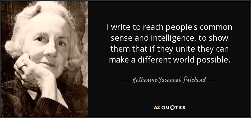 I write to reach people's common sense and intelligence, to show them that if they unite they can make a different world possible. - Katharine Susannah Prichard