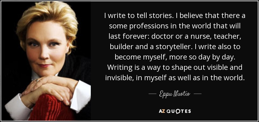 I write to tell stories. I believe that there a some professions in the world that will last forever: doctor or a nurse, teacher, builder and a storyteller. I write also to become myself, more so day by day. Writing is a way to shape out visible and invisible, in myself as well as in the world. - Eppu Nuotio