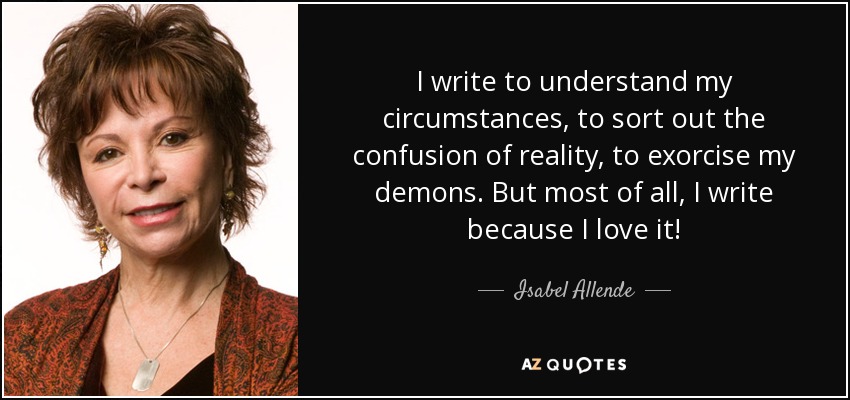 I write to understand my circumstances, to sort out the confusion of reality, to exorcise my demons. But most of all, I write because I love it! - Isabel Allende