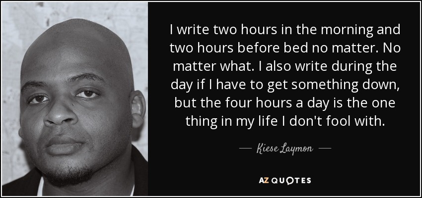 I write two hours in the morning and two hours before bed no matter. No matter what. I also write during the day if I have to get something down, but the four hours a day is the one thing in my life I don't fool with. - Kiese Laymon