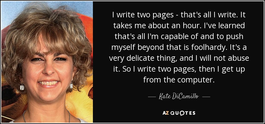 I write two pages - that's all I write. It takes me about an hour. I've learned that's all I'm capable of and to push myself beyond that is foolhardy. It's a very delicate thing, and I will not abuse it. So I write two pages, then I get up from the computer. - Kate DiCamillo