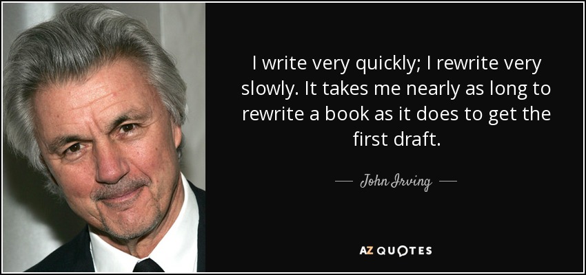 I write very quickly; I rewrite very slowly. It takes me nearly as long to rewrite a book as it does to get the first draft. - John Irving