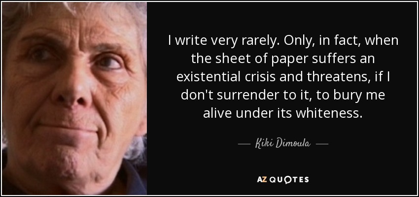 I write very rarely. Only, in fact, when the sheet of paper suffers an existential crisis and threatens, if I don't surrender to it, to bury me alive under its whiteness. - Kiki Dimoula