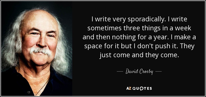I write very sporadically. I write sometimes three things in a week and then nothing for a year. I make a space for it but I don't push it. They just come and they come. - David Crosby