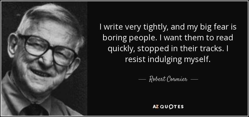 I write very tightly, and my big fear is boring people. I want them to read quickly, stopped in their tracks. I resist indulging myself. - Robert Cormier