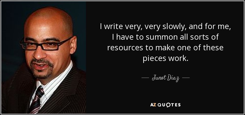 I write very, very slowly, and for me, I have to summon all sorts of resources to make one of these pieces work. - Junot Diaz