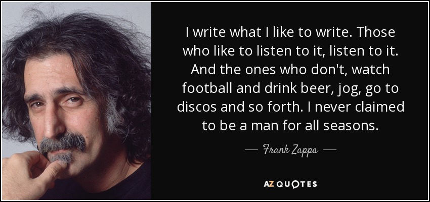 I write what I like to write. Those who like to listen to it, listen to it. And the ones who don't, watch football and drink beer, jog, go to discos and so forth. I never claimed to be a man for all seasons. - Frank Zappa