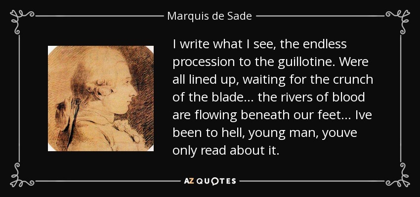 I write what I see, the endless procession to the guillotine. Were all lined up, waiting for the crunch of the blade... the rivers of blood are flowing beneath our feet... Ive been to hell, young man, youve only read about it. - Marquis de Sade