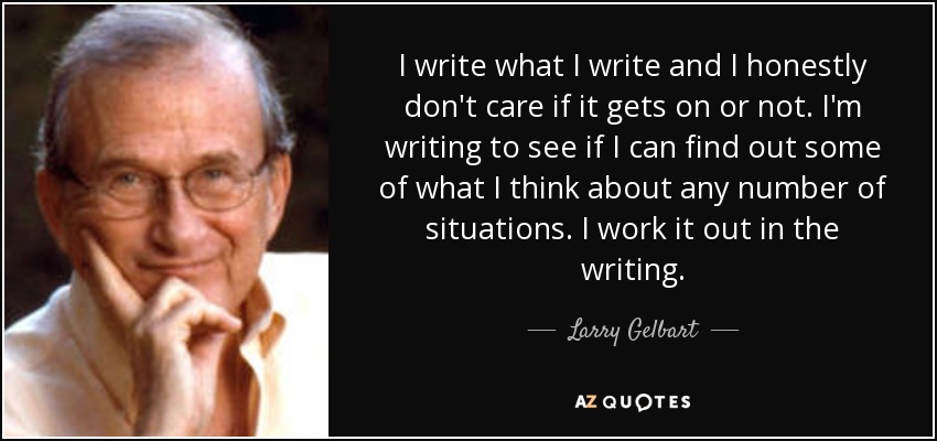 I write what I write and I honestly don't care if it gets on or not. I'm writing to see if I can find out some of what I think about any number of situations. I work it out in the writing. - Larry Gelbart