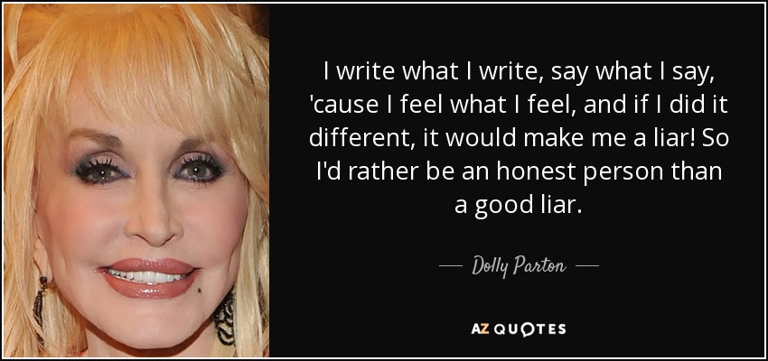 I write what I write, say what I say, 'cause I feel what I feel, and if I did it different, it would make me a liar! So I'd rather be an honest person than a good liar. - Dolly Parton