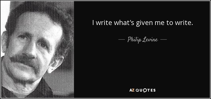 I write what's given me to write. - Philip Levine